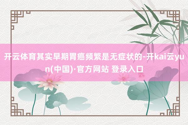 开云体育其实早期胃癌频繁是无症状的-开kai云yun(中国)·官方网站 登录入口