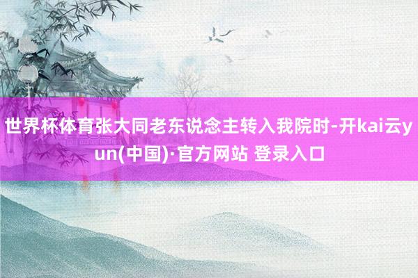 世界杯体育张大同老东说念主转入我院时-开kai云yun(中国)·官方网站 登录入口