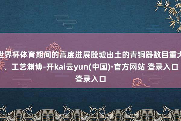 世界杯体育期间的高度进展殷墟出土的青铜器数目重大、工艺渊博-开kai云yun(中国)·官方网站 登录入口