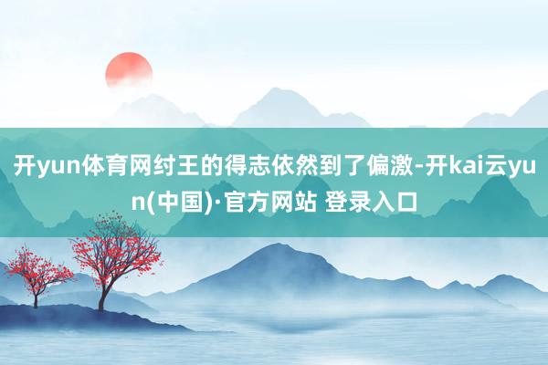 开yun体育网纣王的得志依然到了偏激-开kai云yun(中国)·官方网站 登录入口