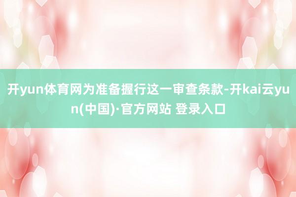 开yun体育网为准备握行这一审查条款-开kai云yun(中国)·官方网站 登录入口