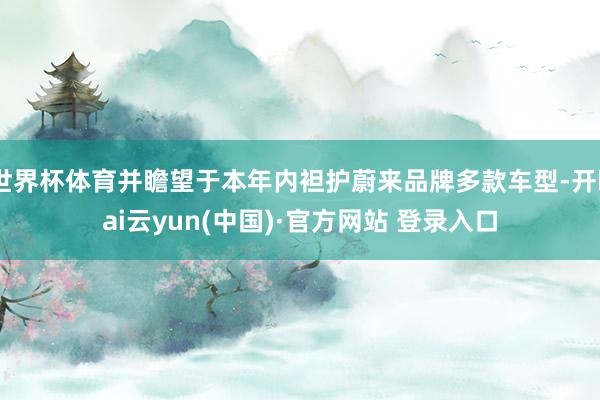 世界杯体育并瞻望于本年内袒护蔚来品牌多款车型-开kai云yun(中国)·官方网站 登录入口