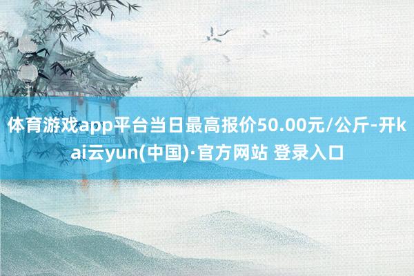 体育游戏app平台当日最高报价50.00元/公斤-开kai云yun(中国)·官方网站 登录入口