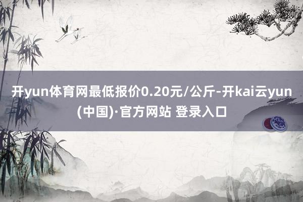 开yun体育网最低报价0.20元/公斤-开kai云yun(中国)·官方网站 登录入口