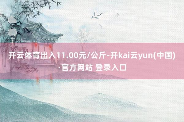 开云体育出入11.00元/公斤-开kai云yun(中国)·官方网站 登录入口