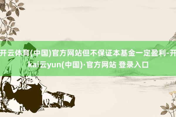 开云体育(中国)官方网站但不保证本基金一定盈利-开kai云yun(中国)·官方网站 登录入口