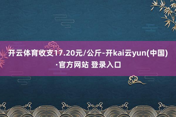 开云体育收支17.20元/公斤-开kai云yun(中国)·官方网站 登录入口