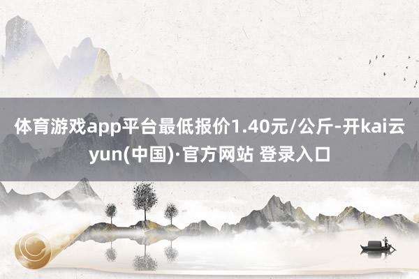 体育游戏app平台最低报价1.40元/公斤-开kai云yun(中国)·官方网站 登录入口
