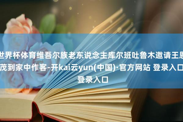 世界杯体育维吾尔族老东说念主库尔班吐鲁木邀请王恩茂到家中作客-开kai云yun(中国)·官方网站 登录入口