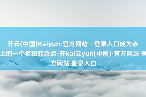 开云(中国)Kaiyun·官方网站 - 登录入口成为赤军历史上的一个枢纽转念点-开kai云yun(中国)·官方网站 登录入口