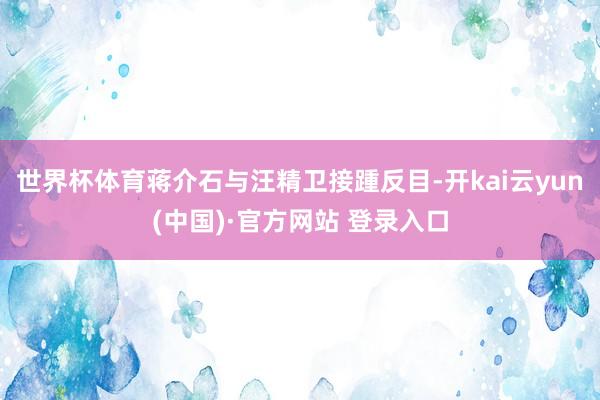 世界杯体育蒋介石与汪精卫接踵反目-开kai云yun(中国)·官方网站 登录入口