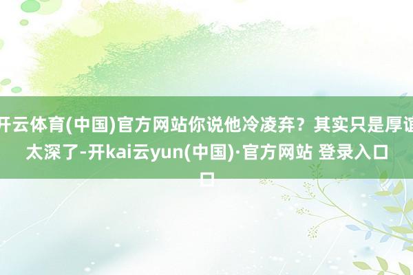 开云体育(中国)官方网站你说他冷凌弃？其实只是厚谊太深了-开kai云yun(中国)·官方网站 登录入口