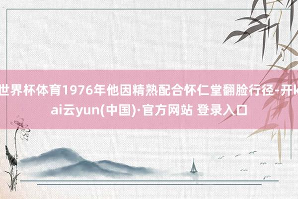 世界杯体育1976年他因精熟配合怀仁堂翻脸行径-开kai云yun(中国)·官方网站 登录入口