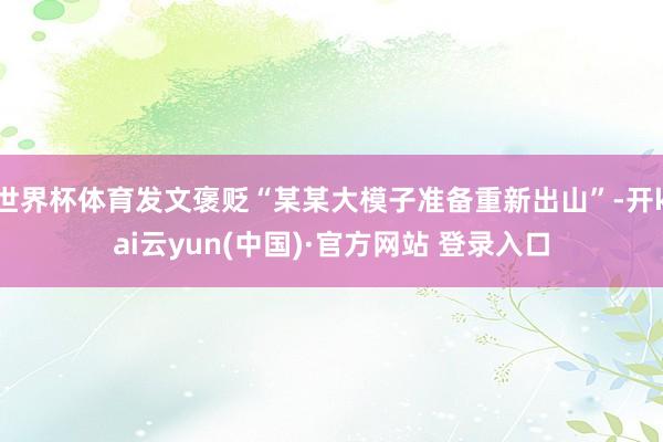 世界杯体育发文褒贬“某某大模子准备重新出山”-开kai云yun(中国)·官方网站 登录入口