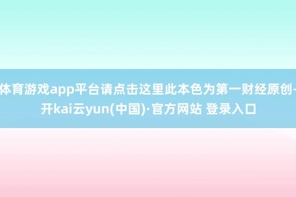 体育游戏app平台请点击这里此本色为第一财经原创-开kai云yun(中国)·官方网站 登录入口