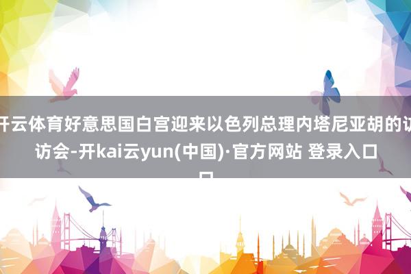 开云体育好意思国白宫迎来以色列总理内塔尼亚胡的访访会-开kai云yun(中国)·官方网站 登录入口