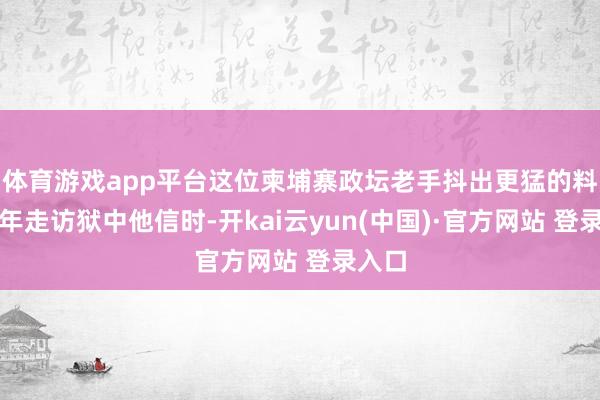 体育游戏app平台这位柬埔寨政坛老手抖出更猛的料：旧年走访狱中他信时-开kai云yun(中国)·官方网站 登录入口