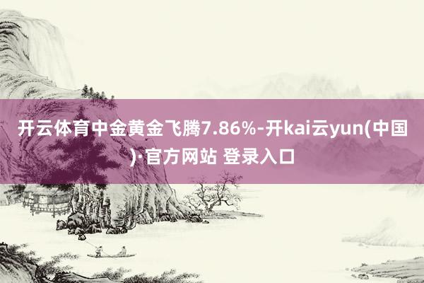 开云体育中金黄金飞腾7.86%-开kai云yun(中国)·官方网站 登录入口