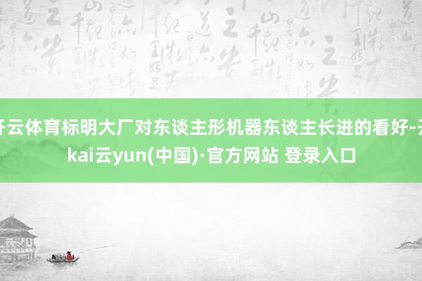 开云体育标明大厂对东谈主形机器东谈主长进的看好-开kai云yun(中国)·官方网站 登录入口