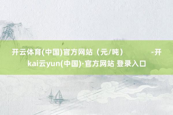 开云体育(中国)官方网站（元/吨）            -开kai云yun(中国)·官方网站 登录入口