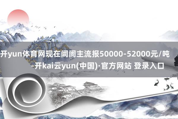 开yun体育网现在阛阓主流报50000-52000元/吨            -开kai云yun(中国)·官方网站 登录入口