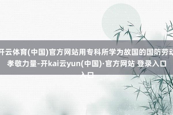 开云体育(中国)官方网站用专科所学为故国的国防劳动孝敬力量-开kai云yun(中国)·官方网站 登录入口