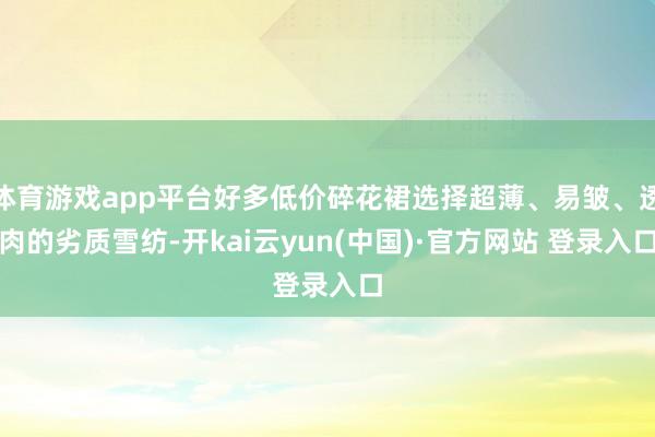 体育游戏app平台好多低价碎花裙选择超薄、易皱、透肉的劣质雪纺-开kai云yun(中国)·官方网站 登录入口