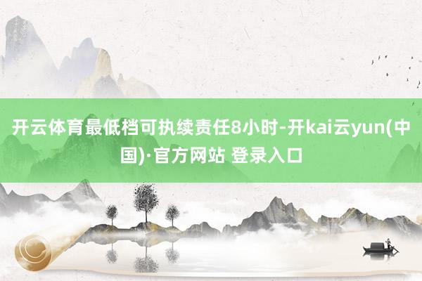 开云体育最低档可执续责任8小时-开kai云yun(中国)·官方网站 登录入口