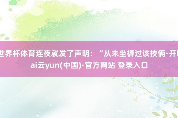世界杯体育连夜就发了声明：“从未坐褥过该技俩-开kai云yun(中国)·官方网站 登录入口