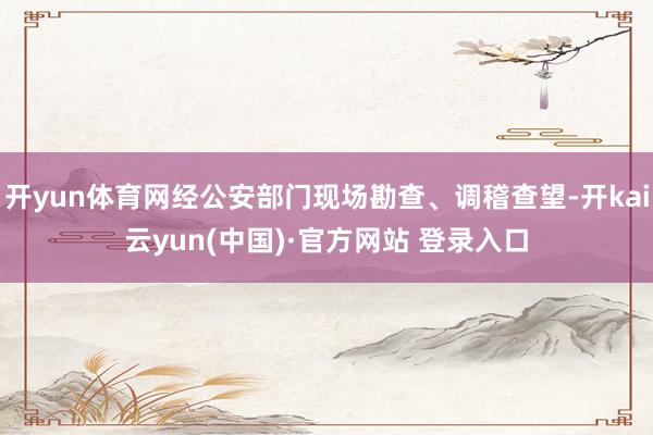 开yun体育网经公安部门现场勘查、调稽查望-开kai云yun(中国)·官方网站 登录入口