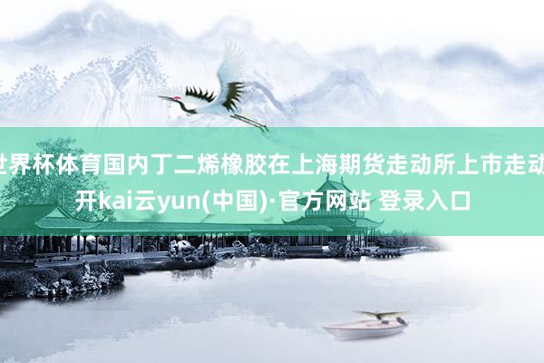 世界杯体育国内丁二烯橡胶在上海期货走动所上市走动-开kai云yun(中国)·官方网站 登录入口