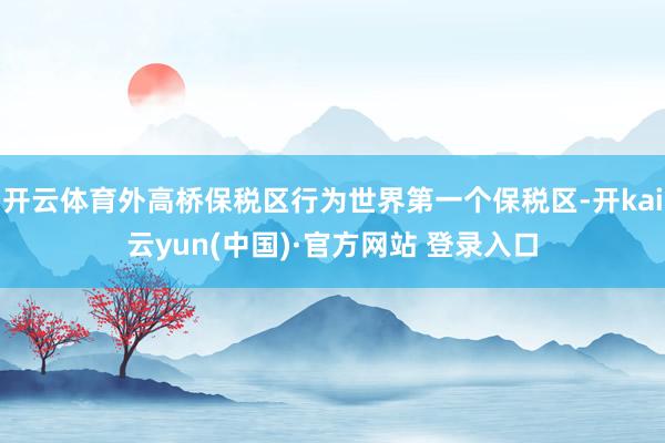 开云体育外高桥保税区行为世界第一个保税区-开kai云yun(中国)·官方网站 登录入口