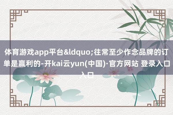 体育游戏app平台&ldquo;往常至少作念品牌的订单是赢利的-开kai云yun(中国)·官方网站 登录入口