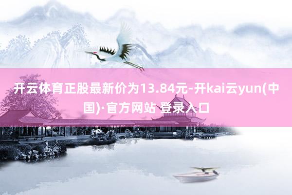 开云体育正股最新价为13.84元-开kai云yun(中国)·官方网站 登录入口