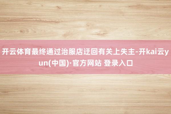 开云体育最终通过治服店迂回有关上失主-开kai云yun(中国)·官方网站 登录入口