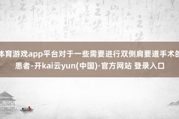 体育游戏app平台对于一些需要进行双侧肩要道手术的患者-开kai云yun(中国)·官方网站 登录入口