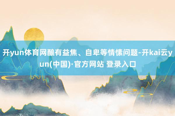 开yun体育网酿有益焦、自卑等情愫问题-开kai云yun(中国)·官方网站 登录入口