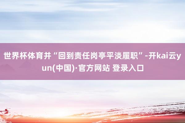 世界杯体育并“回到责任岗亭平淡履职”-开kai云yun(中国)·官方网站 登录入口
