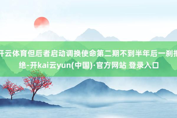 开云体育但后者启动调换使命第二期不到半年后一刹拒绝-开kai云yun(中国)·官方网站 登录入口