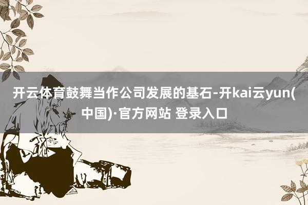 开云体育鼓舞当作公司发展的基石-开kai云yun(中国)·官方网站 登录入口