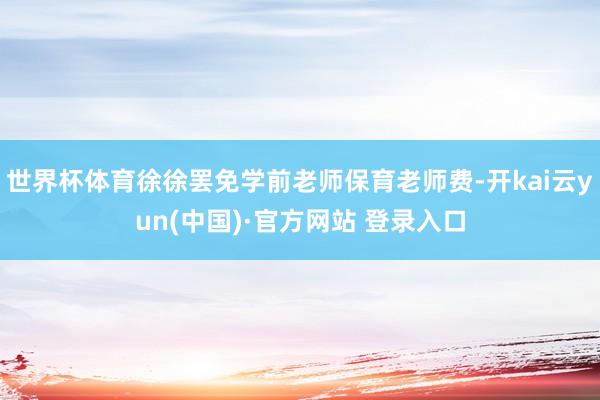 世界杯体育徐徐罢免学前老师保育老师费-开kai云yun(中国)·官方网站 登录入口