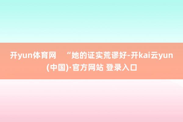 开yun体育网    “她的证实荒谬好-开kai云yun(中国)·官方网站 登录入口