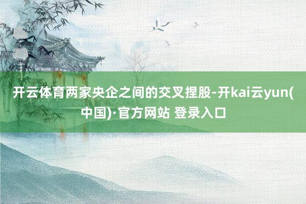 开云体育两家央企之间的交叉捏股-开kai云yun(中国)·官方网站 登录入口