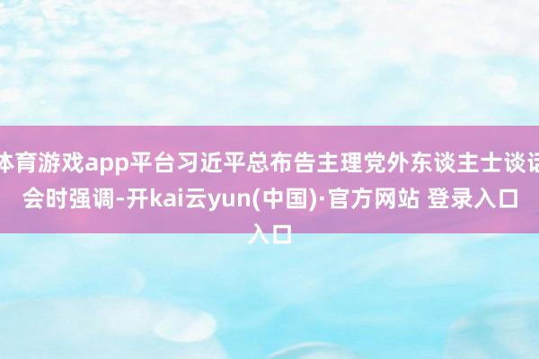 体育游戏app平台习近平总布告主理党外东谈主士谈话会时强调-开kai云yun(中国)·官方网站 登录入口