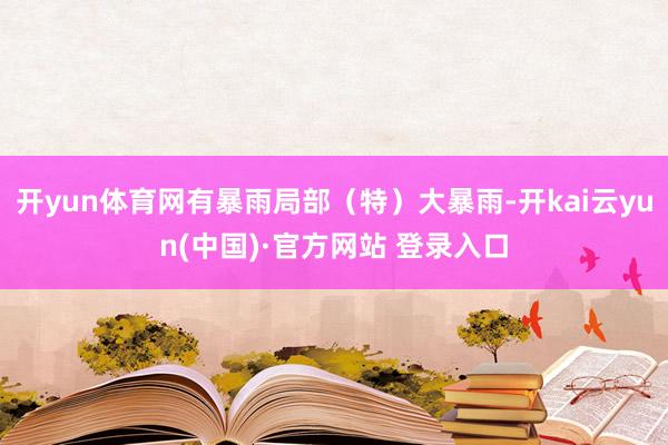 开yun体育网有暴雨局部(特)大暴雨-开kai云yun(中国)·官方网站 登录入口