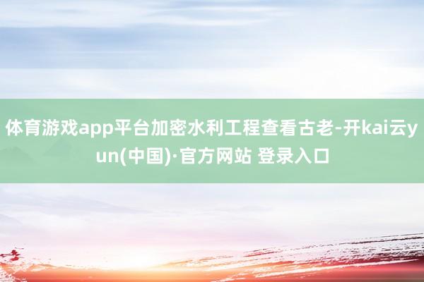 体育游戏app平台加密水利工程查看古老-开kai云yun(中国)·官方网站 登录入口