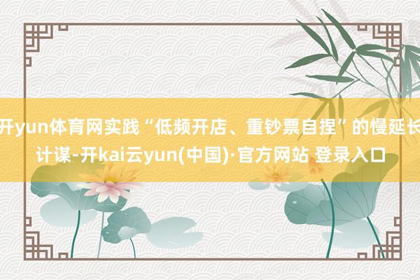 开yun体育网实践“低频开店、重钞票自捏”的慢延长计谋-开kai云yun(中国)·官方网站 登录入口