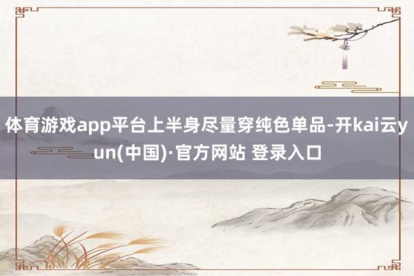 体育游戏app平台上半身尽量穿纯色单品-开kai云yun(中国)·官方网站 登录入口