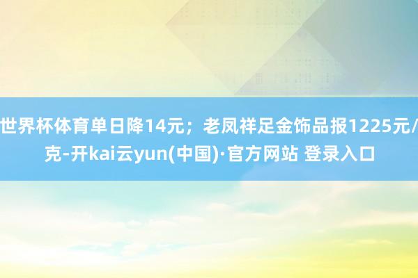 世界杯体育单日降14元；老凤祥足金饰品报1225元/克-开kai云yun(中国)·官方网站 登录入口