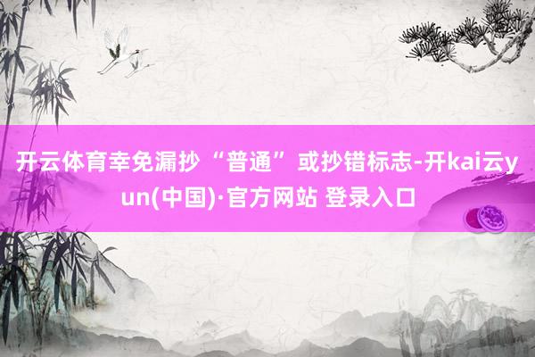 开云体育幸免漏抄 “普通” 或抄错标志-开kai云yun(中国)·官方网站 登录入口